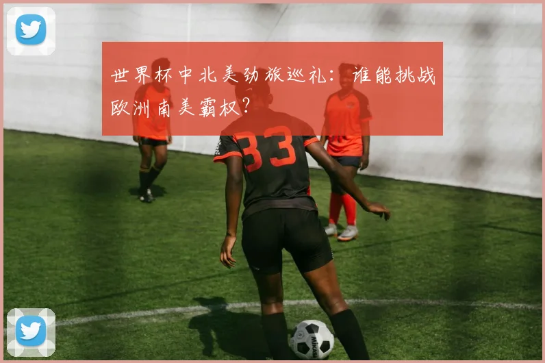 世界杯中北美劲旅巡礼:谁能挑战欧洲南美霸权?