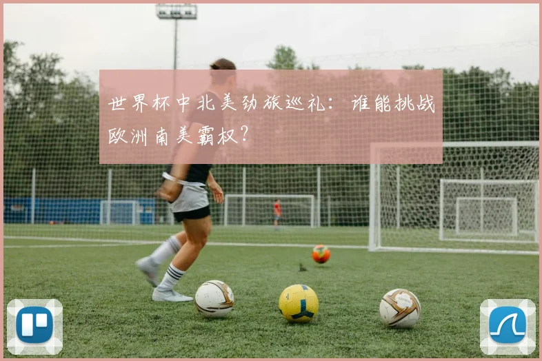 世界杯中北美劲旅巡礼：谁能挑战欧洲南美霸权？