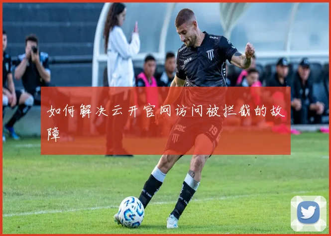 如何解决云开官网访问被拦截的故障