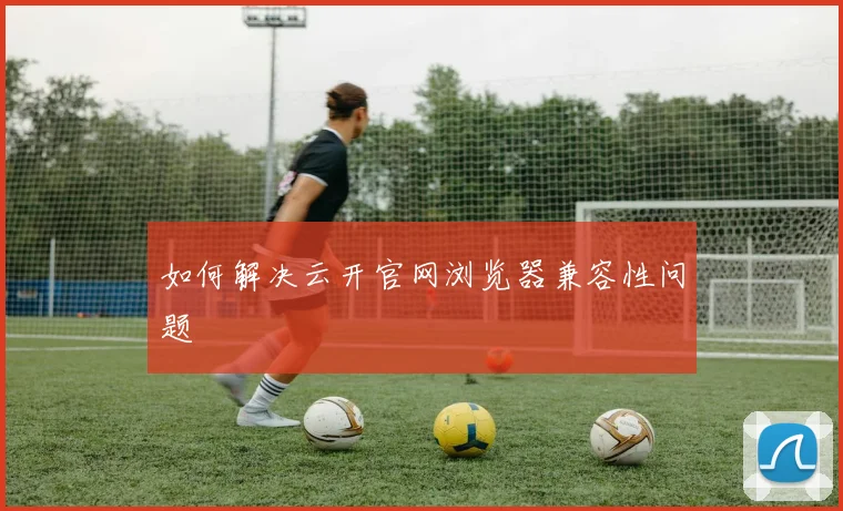 如何解决云开官网浏览器兼容性问题