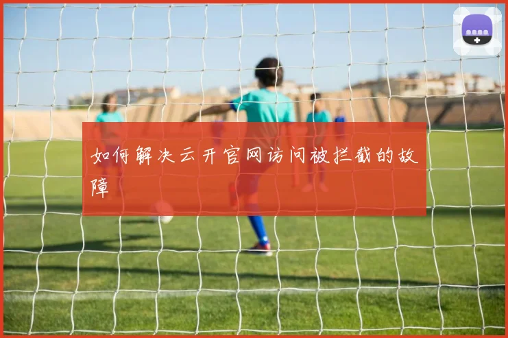 如何解决云开官网访问被拦截的故障