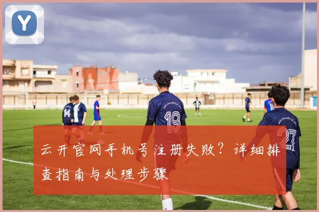 云开官网手机号注册失败？详细排查指南与处理步骤