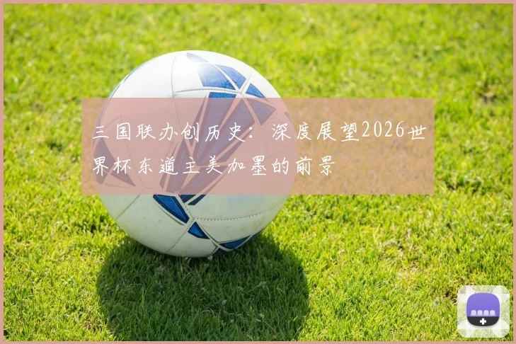 三国联办创历史:深度展望2026世界杯东道主美加墨的前景